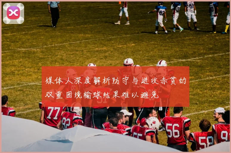 媒体人深度解析防守与进攻赤贫的双重困境输球结果难以避免