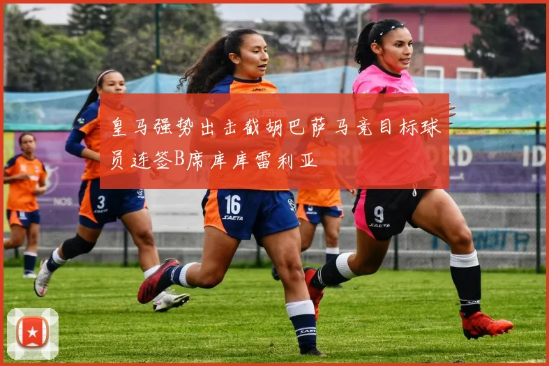 皇马强势出击截胡巴萨马竞目标球员连签B席库库雷利亚