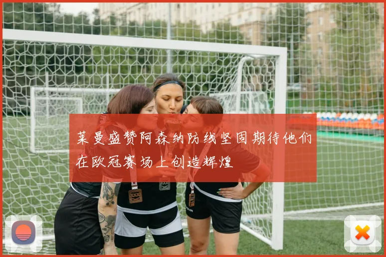 莱曼盛赞阿森纳防线坚固期待他们在欧冠赛场上创造辉煌
