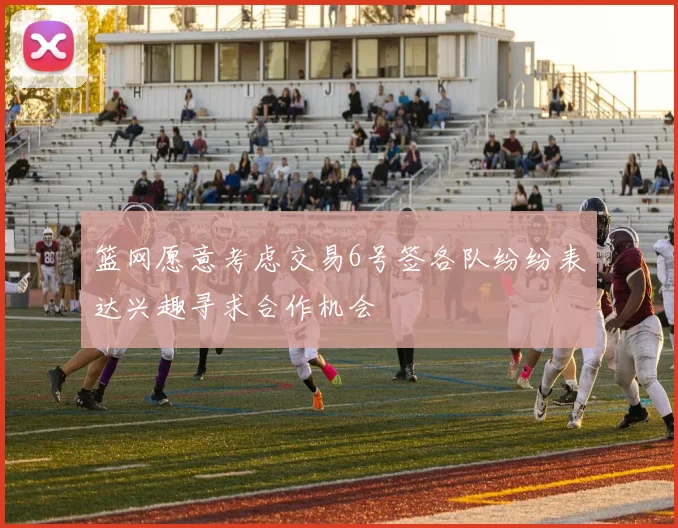 篮网愿意考虑交易6号签各队纷纷表达兴趣寻求合作机会