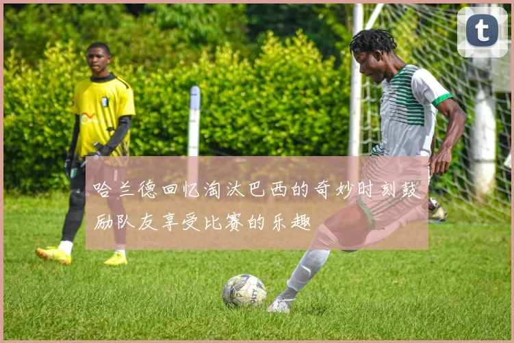 哈兰德回忆淘汰巴西的奇妙时刻鼓励队友享受比赛的乐趣