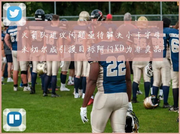 火箭队进攻问题亟待解决小卡字母米切尔成引援目标阿门KD为非卖品