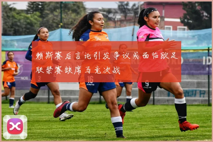 赖斯赛后言论引发争议或面临欧足联禁赛缺席马竞次战