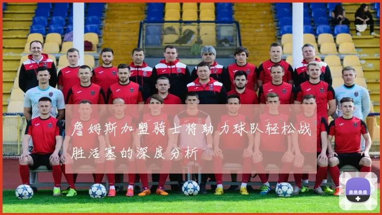 詹姆斯加盟骑士将助力球队轻松战胜活塞的深度分析