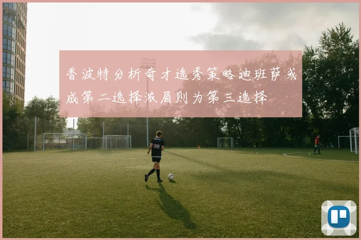 香波特分析奇才选秀策略迪班萨或成第二选择浓眉则为第三选择