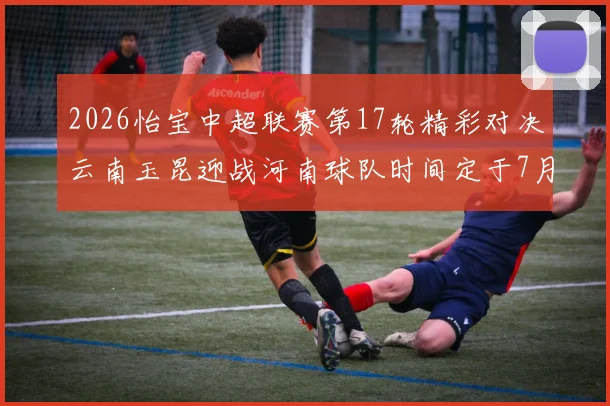 2026怡宝中超联赛第17轮精彩对决云南玉昆迎战河南球队时间定于7月3日晚上20点