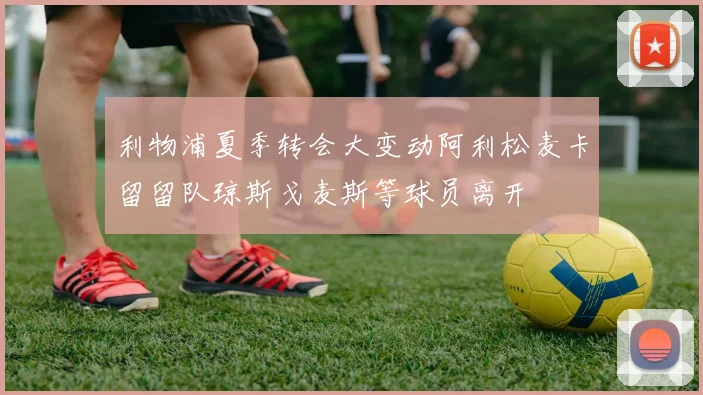 利物浦夏季转会大变动阿利松麦卡留留队琼斯戈麦斯等球员离开