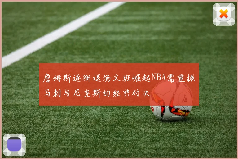 詹姆斯逐渐退场文班崛起NBA需重振马刺与尼克斯的经典对决