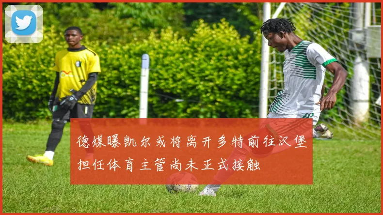 德媒曝凯尔或将离开多特前往汉堡担任体育主管尚未正式接触