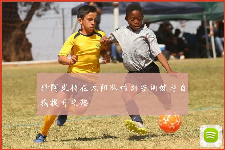 科阿皮特在太阳队的刻苦训练与自我提升之路