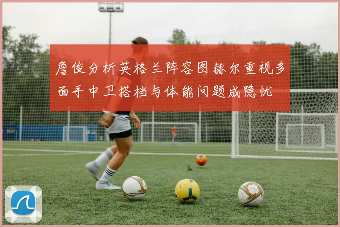 詹俊分析英格兰阵容图赫尔重视多面手中卫搭档与体能问题成隐忧