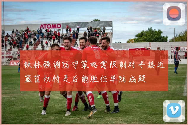 铁林强调防守策略需限制对手接近篮筐切特是否能胜任单防成疑