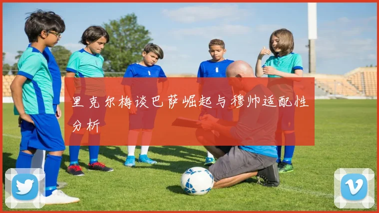 里克尔梅谈巴萨崛起与穆帅适配性分析