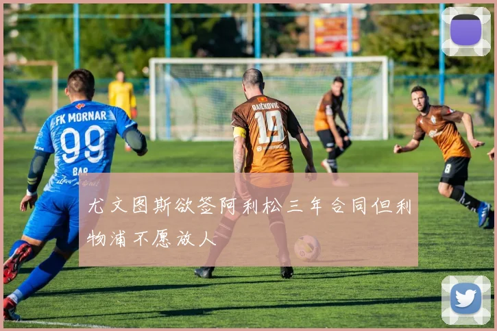 尤文图斯欲签阿利松三年合同但利物浦不愿放人