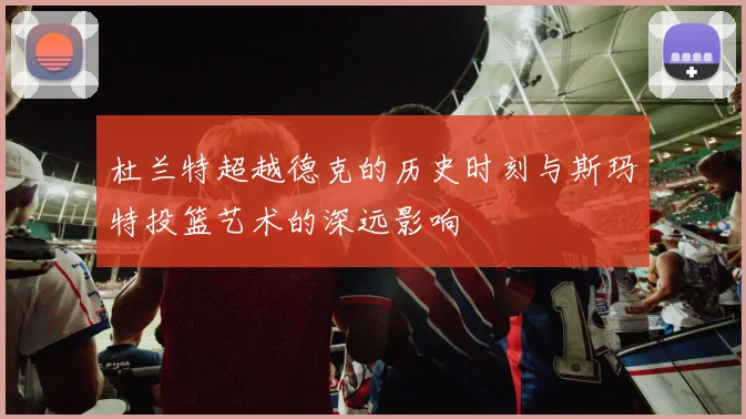 杜兰特超越德克的历史时刻与斯玛特投篮艺术的深远影响
