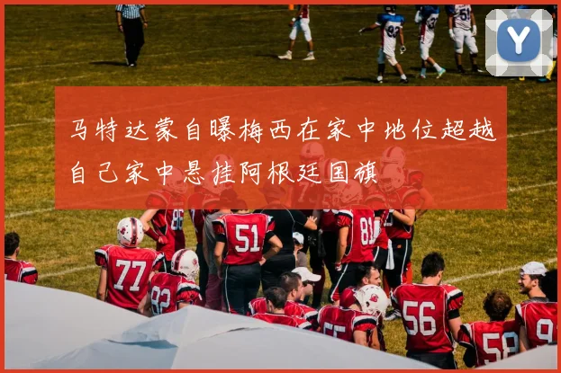 马特达蒙自曝梅西在家中地位超越自己家中悬挂阿根廷国旗