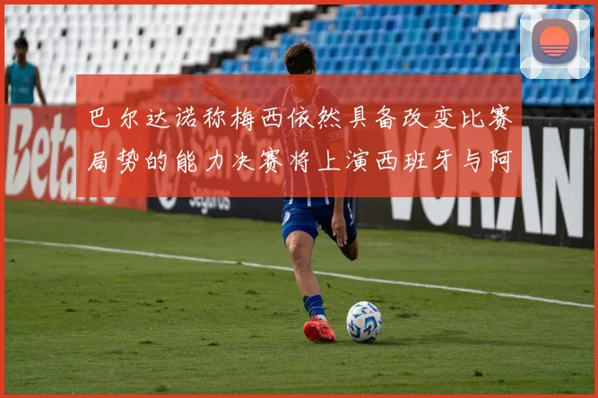 巴尔达诺称梅西依然具备改变比赛局势的能力决赛将上演西班牙与阿根廷对决