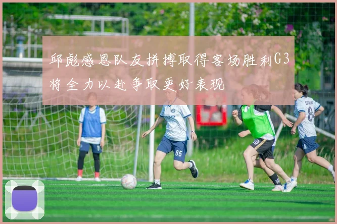 邱彪感恩队友拼搏取得客场胜利G3将全力以赴争取更好表现