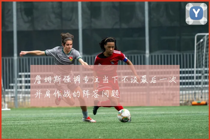 詹姆斯强调专注当下不谈最后一次并肩作战的阵容问题